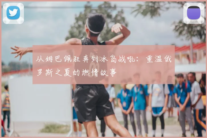 从姆巴佩狂奔到冰岛战吼：重温俄罗斯之夏的燃情故事