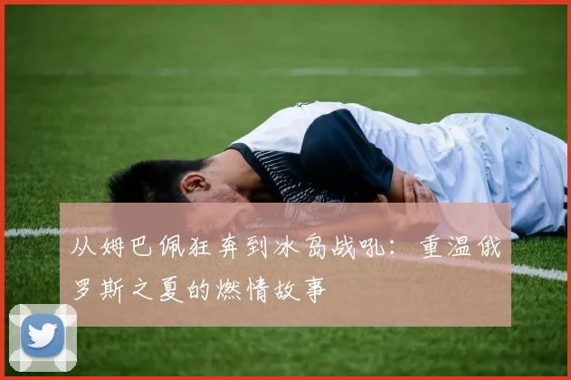 从姆巴佩狂奔到冰岛战吼：重温俄罗斯之夏的燃情故事