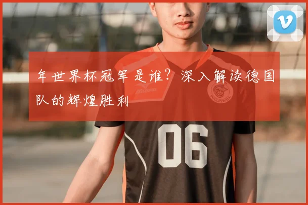 年世界杯冠军是谁？深入解读德国队的辉煌胜利