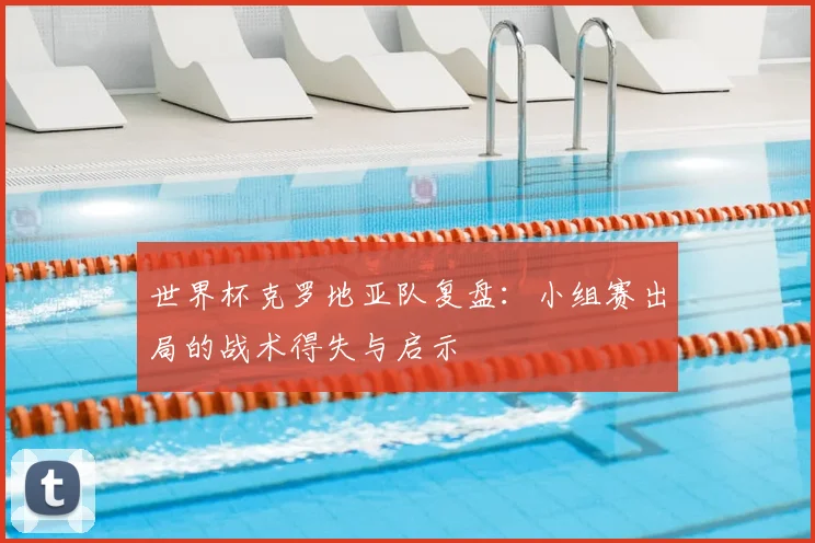 世界杯克罗地亚队复盘：小组赛出局的战术得失与启示