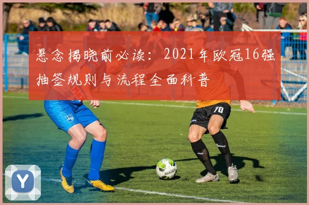 悬念揭晓前必读：2021年欧冠16强抽签规则与流程全面科普
