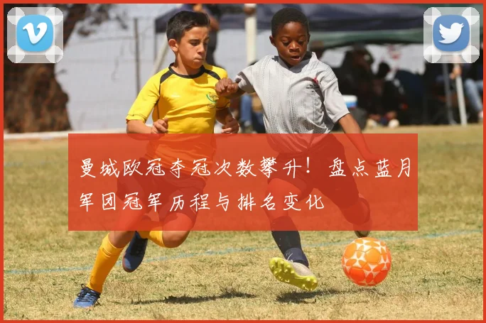 曼城欧冠夺冠次数攀升！盘点蓝月军团冠军历程与排名变化