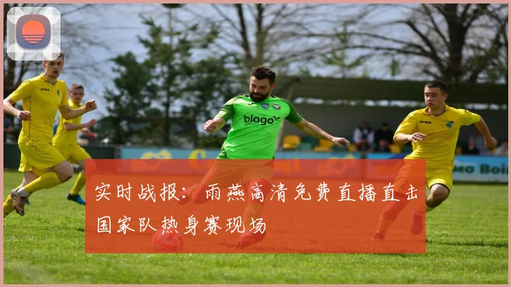 实时战报：雨燕高清免费直播直击国家队热身赛现场