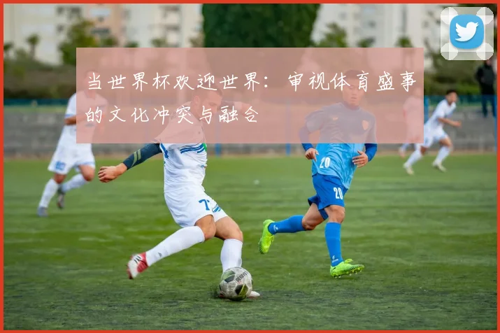 当世界杯欢迎世界：审视体育盛事的文化冲突与融合