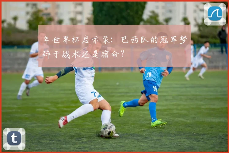 年世界杯启示录：巴西队的冠军梦碎于战术还是宿命？