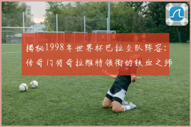 揭秘1998年世界杯巴拉圭队阵容：传奇门将奇拉维特领衔的铁血之师