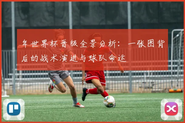 年世界杯晋级全景分析：一张图背后的战术演进与球队命运